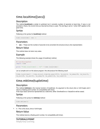 time.localtime([secs]) 
Description 
The method localtime() is similar to gmtime() but it converts number of seconds to local time. If secs is not 
provided or None, the current time as returned by time() is used. The dst flag is set to 1 when DST applies to the 
given time. 
Syntax 
Following is the syntax for localtime() method: 
time.localtime([ sec ]) 
Parameters 
• sec -- These are the number of seconds to be converted into structure struct_time representation. 
Return 
Value 
This method does not return any value. 
Example 
The following example shows the usage of localtime() method. 
#!/usr/bin/python 
import time 
print "time.localtime() : %s" % time.localtime() 
Let us compile and run the above program, this will produce the following result: 
time.localtime() : time.struct_time(tm_year=2013, tm_mon=4, tm_mday=28, tm_hour=5, 
tm_min=28, tm_sec=41, tm_wday=6, tm_yday=118, tm_isdst=0) 
time.mktime(tupletime) 
Description 
The method mktime() is the inverse function of localtime(). Its argument is the struct_time or full 9-tuple and it 
returns a floating point number, for compatibility with time(). 
If the input value cannot be represented as a valid time, either OverflowError or ValueError will be raised. 
Syntax 
Following is the syntax for mktime() method: 
time.mktime(t) 
Parameters 
• t -- This is the struct_time or full 9-tuple. 
Return 
Value 
This method returns a floating point number, for compatibility with time(). 
TUTORIALS POINT 
Simply 
Easy 
Learning 
 