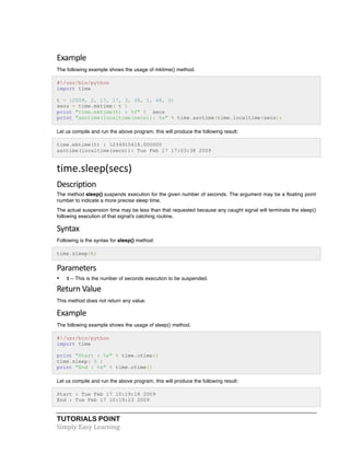 Example 
The following example shows the usage of mktime() method. 
#!/usr/bin/python 
import time 
t = (2009, 2, 17, 17, 3, 38, 1, 48, 0) 
secs = time.mktime( t ) 
print "time.mktime(t) : %f" % secs 
print "asctime(localtime(secs)): %s" % time.asctime(time.localtime(secs)) 
Let us compile and run the above program, this will produce the following result: 
time.mktime(t) : 1234915418.000000 
asctime(localtime(secs)): Tue Feb 17 17:03:38 2009 
time.sleep(secs) 
Description 
The method sleep() suspends execution for the given number of seconds. The argument may be a floating point 
number to indicate a more precise sleep time. 
The actual suspension time may be less than that requested because any caught signal will terminate the sleep() 
following execution of that signal's catching routine. 
Syntax 
Following is the syntax for sleep() method: 
time.sleep(t) 
Parameters 
• t -- This is the number of seconds execution to be suspended. 
Return 
Value 
This method does not return any value. 
Example 
The following example shows the usage of sleep() method. 
#!/usr/bin/python 
import time 
print "Start : %s" % time.ctime() 
time.sleep( 5 ) 
print "End : %s" % time.ctime() 
Let us compile and run the above program, this will produce the following result: 
Start : Tue Feb 17 10:19:18 2009 
End : Tue Feb 17 10:19:23 2009 
TUTORIALS POINT 
Simply 
Easy 
Learning 
 
