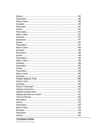 Syntax .................................................................................................... 186 
Parameters ............................................................................................. 186 
Return Value .......................................................................................... 186 
Example ................................................................................................. 186 
Description ............................................................................................. 187 
Syntax .................................................................................................... 187 
Parameters ............................................................................................. 187 
Return Value .......................................................................................... 187 
Example ................................................................................................. 187 
Description ............................................................................................. 187 
Syntax .................................................................................................... 187 
Parameters ............................................................................................. 187 
Return Value .......................................................................................... 188 
Example ................................................................................................. 188 
Description ............................................................................................. 188 
Syntax .................................................................................................... 188 
Parameters ............................................................................................. 188 
Return Value .......................................................................................... 188 
Example ................................................................................................. 188 
Description ............................................................................................. 189 
Syntax .................................................................................................... 189 
Parameters ............................................................................................. 189 
Return Value .......................................................................................... 189 
Example ................................................................................................. 189 
Python Date & Time .............................................................. 190 
What is Tick? .......................................................................................... 190 
Example: ................................................................................................ 190 
What is TimeTuple? ............................................................................... 190 
Getting current time -: ............................................................................ 191 
Getting formatted time -: ........................................................................ 191 
Getting calendar for a month -: .............................................................. 192 
The time Module: ................................................................................... 192 
Description ............................................................................................. 193 
Syntax .................................................................................................... 193 
Parameters ............................................................................................. 193 
Return Value .......................................................................................... 193 
Example ................................................................................................. 193 
Description ............................................................................................. 194 
Syntax .................................................................................................... 194 
TUTORIALS POINT 
Simply 
Easy 
Learning 
 