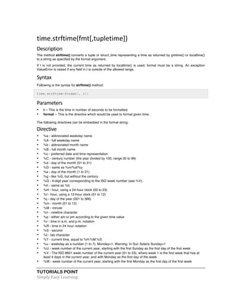 time.strftime(fmt[,tupletime]) 
Description 
The method strftime() converts a tuple or struct_time representing a time as returned by gmtime() or localtime() 
to a string as specified by the format argument. 
If t is not provided, the current time as returned by localtime() is used. format must be a string. An exception 
ValueError is raised if any field in t is outside of the allowed range. 
Syntax 
Following is the syntax for strftime() method: 
time.strftime(format[, t]) 
Parameters 
• t -- This is the time in number of seconds to be formatted. 
• format -- This is the directive which would be used to format given time. 
The following directives can be embedded in the format string: 
Directive 
• %a - abbreviated weekday name 
• %A - full weekday name 
• %b - abbreviated month name 
• %B - full month name 
• %c - preferred date and time representation 
• %C - century number (the year divided by 100, range 00 to 99) 
• %d - day of the month (01 to 31) 
• %D - same as %m/%d/%y 
• %e - day of the month (1 to 31) 
• %g - like %G, but without the century 
• %G - 4-digit year corresponding to the ISO week number (see %V). 
• %h - same as %b 
• %H - hour, using a 24-hour clock (00 to 23) 
• %I - hour, using a 12-hour clock (01 to 12) 
• %j - day of the year (001 to 366) 
• %m - month (01 to 12) 
• %M - minute 
• %n - newline character 
• %p - either am or pm according to the given time value 
• %r - time in a.m. and p.m. notation 
• %R - time in 24 hour notation 
• %S - second 
• %t - tab character 
• %T - current time, equal to %H:%M:%S 
• %u - weekday as a number (1 to 7), Monday=1. Warning: In Sun Solaris Sunday=1 
• %U - week number of the current year, starting with the first Sunday as the first day of the first week 
• %V - The ISO 8601 week number of the current year (01 to 53), where week 1 is the first week that has at 
least 4 days in the current year, and with Monday as the first day of the week 
• %W - week number of the current year, starting with the first Monday as the first day of the first week 
TUTORIALS POINT 
Simply 
Easy 
Learning 
 