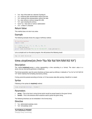 • %w - day of the week as a decimal, Sunday=0 
• %x - preferred date representation without the time 
• %X - preferred time representation without the date 
• %y - year without a century (range 00 to 99) 
• %Y - year including the century 
• %Z or %z - time zone or name or abbreviation 
• %% - a literal % character 
Return 
Value 
This method does not return any value. 
Example 
The following example shows the usage of strftime() method. 
#!/usr/bin/python 
import time 
t = (2009, 2, 17, 17, 3, 38, 1, 48, 0) 
t = time.mktime(t) 
print time.strftime("%b %d %Y %H:%M:%S", time.gmtime(t)) 
Let us compile and run the above program, this will produce the following result: 
Feb 18 2009 00:03:38 
time.strptime(str,fmt='%a 
%b 
%d 
%H:%M:%S 
%Y') 
Description 
The method strptime() parses a string representing a time according to a format. The return value is a 
struct_time as returned by gmtime() or localtime(). 
The format parameter uses the same directives as those used by strftime(); it defaults to "%a %b %d %H:%M:%S 
%Y" which matches the formatting returned by ctime(). 
If string cannot be parsed according to format, or if it has excess data after parsing, ValueError is raised. 
Syntax 
Following is the syntax for strptime() method: 
time.strptime(string[, format]) 
Parameters 
• string -- This is the time in string format which would be parsed based on the given format. 
• format -- This is the directive which would be used to parse the given string. 
The following directives can be embedded in the format string: 
Directive 
• %a - abbreviated weekday name 
• %A - full weekday name 
TUTORIALS POINT 
Simply 
Easy 
Learning 
 