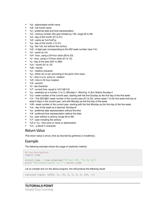 • %b - abbreviated month name 
• %B - full month name 
• %c - preferred date and time representation 
• %C - century number (the year divided by 100, range 00 to 99) 
• %d - day of the month (01 to 31) 
• %D - same as %m/%d/%y 
• %e - day of the month (1 to 31) 
• %g - like %G, but without the century 
• %G - 4-digit year corresponding to the ISO week number (see %V). 
• %h - same as %b 
• %H - hour, using a 24-hour clock (00 to 23) 
• %I - hour, using a 12-hour clock (01 to 12) 
• %j - day of the year (001 to 366) 
• %m - month (01 to 12) 
• %M - minute 
• %n - newline character 
• %p - either am or pm according to the given time value 
• %r - time in a.m. and p.m. notation 
• %R - time in 24 hour notation 
• %S - second 
• %t - tab character 
• %T - current time, equal to %H:%M:%S 
• %u - weekday as a number (1 to 7), Monday=1. Warning: In Sun Solaris Sunday=1 
• %U - week number of the current year, starting with the first Sunday as the first day of the first week 
• %V - The ISO 8601 week number of the current year (01 to 53), where week 1 is the first week that has at 
least 4 days in the current year, and with Monday as the first day of the week 
• %W - week number of the current year, starting with the first Monday as the first day of the first week 
• %w - day of the week as a decimal, Sunday=0 
• %x - preferred date representation without the time 
• %X - preferred time representation without the date 
• %y - year without a century (range 00 to 99) 
• %Y - year including the century 
• %Z or %z - time zone or name or abbreviation 
• %% - a literal % character 
Return 
Value 
This return value is struct_time as returned by gmtime() or localtime(). 
Example 
The following example shows the usage of strptime() method. 
#!/usr/bin/python 
import time 
struct_time = time.strptime("30 Nov 00", "%d %b %y") 
print "returned tuple: %s " % struct_time 
Let us compile and run the above program, this will produce the following result: 
returned tuple: (2000, 11, 30, 0, 0, 0, 3, 335, -1) 
TUTORIALS POINT 
Simply 
Easy 
Learning 
 