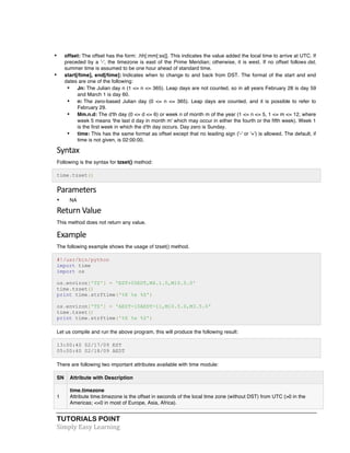 • offset: The offset has the form: .hh[:mm[:ss]]. This indicates the value added the local time to arrive at UTC. If 
preceded by a '-', the timezone is east of the Prime Meridian; otherwise, it is west. If no offset follows dst, 
summer time is assumed to be one hour ahead of standard time. 
• start[/time], end[/time]: Indicates when to change to and back from DST. The format of the start and end 
dates are one of the following: 
• Jn: The Julian day n (1 <= n <= 365). Leap days are not counted, so in all years February 28 is day 59 
and March 1 is day 60. 
• n: The zero-based Julian day (0 <= n <= 365). Leap days are counted, and it is possible to refer to 
February 29. 
• Mm.n.d: The d'th day (0 <= d <= 6) or week n of month m of the year (1 <= n <= 5, 1 <= m <= 12, where 
week 5 means 'the last d day in month m' which may occur in either the fourth or the fifth week). Week 1 
is the first week in which the d'th day occurs. Day zero is Sunday. 
• time: This has the same format as offset except that no leading sign ('-' or '+') is allowed. The default, if 
time is not given, is 02:00:00. 
Syntax 
Following is the syntax for tzset() method: 
time.tzset() 
Parameters 
• NA 
Return 
Value 
This method does not return any value. 
Example 
The following example shows the usage of tzset() method. 
#!/usr/bin/python 
import time 
import os 
os.environ['TZ'] = 'EST+05EDT,M4.1.0,M10.5.0' 
time.tzset() 
print time.strftime('%X %x %Z') 
os.environ['TZ'] = 'AEST-10AEDT-11,M10.5.0,M3.5.0' 
time.tzset() 
print time.strftime('%X %x %Z') 
Let us compile and run the above program, this will produce the following result: 
13:00:40 02/17/09 EST 
05:00:40 02/18/09 AEDT 
There are following two important attributes available with time module: 
SN Attribute with Description 
1 
time.timezone 
Attribute time.timezone is the offset in seconds of the local time zone (without DST) from UTC (>0 in the 
Americas; <=0 in most of Europe, Asia, Africa). 
TUTORIALS POINT 
Simply 
Easy 
Learning 
 