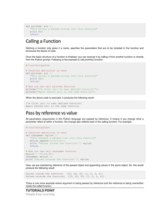def printme( str ): 
"This prints a passed string into this function" 
print str 
return 
Calling 
a 
Function 
Defining a function only gives it a name, specifies the parameters that are to be included in the function and 
structures the blocks of code. 
Once the basic structure of a function is finalized, you can execute it by calling it from another function or directly 
from the Python prompt. Following is the example to call printme() function: 
#!/usr/bin/python 
# Function definition is here 
def printme( str ): 
"This prints a passed string into this function" 
print str; 
return; 
# Now you can call printme function 
printme("I'm first call to user defined function!"); 
printme("Again second call to the same function"); 
When the above code is executed, it produces the following result: 
I'm first call to user defined function! 
Again second call to the same function 
Pass 
by 
reference 
vs 
value 
All parameters (arguments) in the Python language are passed by reference. It means if you change what a 
parameter refers to within a function, the change also reflects back in the calling function. For example: 
#!/usr/bin/python 
# Function definition is here 
def changeme( mylist ): 
"This changes a passed list into this function" 
mylist.append([1,2,3,4]); 
print "Values inside the function: ", mylist 
return 
# Now you can call changeme function 
mylist = [10,20,30]; 
changeme( mylist ); 
print "Values outside the function: ", mylist 
Here, we are maintaining reference of the passed object and appending values in the same object. So, this would 
produce the following result: 
Values inside the function: [10, 20, 30, [1, 2, 3, 4]] 
Values outside the function: [10, 20, 30, [1, 2, 3, 4]] 
There is one more example where argument is being passed by reference and the reference is being overwritten 
inside the called function 
TUTORIALS POINT 
Simply 
Easy 
Learning 
 