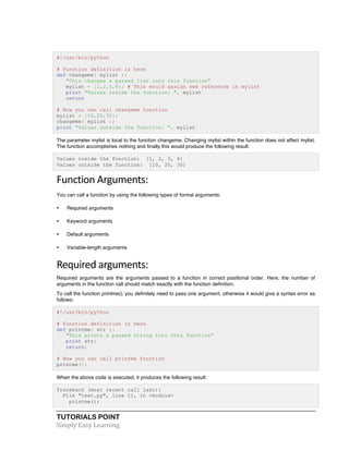 #!/usr/bin/python 
# Function definition is here 
def changeme( mylist ): 
"This changes a passed list into this function" 
mylist = [1,2,3,4]; # This would assign new reference in mylist 
print "Values inside the function: ", mylist 
return 
# Now you can call changeme function 
mylist = [10,20,30]; 
changeme( mylist ); 
print "Values outside the function: ", mylist 
The parameter mylist is local to the function changeme. Changing mylist within the function does not affect mylist. 
The function accomplishes nothing and finally this would produce the following result: 
Values inside the function: [1, 2, 3, 4] 
Values outside the function: [10, 20, 30] 
Function 
Arguments: 
You can call a function by using the following types of formal arguments: 
• Required arguments 
• Keyword arguments 
• Default arguments 
• Variable-length arguments 
Required 
arguments: 
Required arguments are the arguments passed to a function in correct positional order. Here, the number of 
arguments in the function call should match exactly with the function definition. 
To call the function printme(), you definitely need to pass one argument, otherwise it would give a syntax error as 
follows: 
#!/usr/bin/python 
# Function definition is here 
def printme( str ): 
"This prints a passed string into this function" 
print str; 
return; 
# Now you can call printme function 
printme(); 
When the above code is executed, it produces the following result: 
Traceback (most recent call last): 
File "test.py", line 11, in <module> 
printme(); 
TUTORIALS POINT 
Simply 
Easy 
Learning 
 
