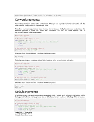 TypeError: printme() takes exactly 1 argument (0 given) 
Keyword 
arguments: 
Keyword arguments are related to the function calls. When you use keyword arguments in a function call, the 
caller identifies the arguments by the parameter name. 
This allows you to skip arguments or place them out of order because the Python interpreter is able to use the 
keywords provided to match the values with parameters. You can also make keyword calls to 
the printme() function in the following ways: 
#!/usr/bin/python 
# Function definition is here 
def printme( str ): 
"This prints a passed string into this function" 
print str; 
return; 
# Now you can call printme function 
printme( str = "My string"); 
When the above code is executed, it produces the following result: 
My string 
Following example gives more clear picture. Note, here order of the parameter does not matter. 
#!/usr/bin/python 
# Function definition is here 
def printinfo( name, age ): 
"This prints a passed info into this function" 
print "Name: ", name; 
print "Age ", age; 
return; 
# Now you can call printinfo function 
printinfo( age=50, name="miki" ); 
When the above code is executed, it produces the following result: 
Name: miki 
Age 50 
Default 
arguments: 
A default argument is an argument that assumes a default value if a value is not provided in the function call for 
that argument. Following example gives an idea on default arguments, it would print default age if it is not passed: 
#!/usr/bin/python 
# Function definition is here 
def printinfo( name, age = 35 ): 
"This prints a passed info into this function" 
print "Name: ", name; 
print "Age ", age; 
TUTORIALS POINT 
Simply 
Easy 
Learning 
 