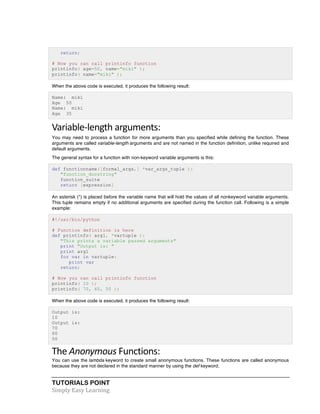 return; 
# Now you can call printinfo function 
printinfo( age=50, name="miki" ); 
printinfo( name="miki" ); 
When the above code is executed, it produces the following result: 
Name: miki 
Age 50 
Name: miki 
Age 35 
Variable-­‐length 
arguments: 
You may need to process a function for more arguments than you specified while defining the function. These 
arguments are called variable-length arguments and are not named in the function definition, unlike required and 
default arguments. 
The general syntax for a function with non-keyword variable arguments is this: 
def functionname([formal_args,] *var_args_tuple ): 
"function_docstring" 
function_suite 
return [expression] 
An asterisk (*) is placed before the variable name that will hold the values of all nonkeyword variable arguments. 
This tuple remains empty if no additional arguments are specified during the function call. Following is a simple 
example: 
#!/usr/bin/python 
# Function definition is here 
def printinfo( arg1, *vartuple ): 
"This prints a variable passed arguments" 
print "Output is: " 
print arg1 
for var in vartuple: 
print var 
return; 
# Now you can call printinfo function 
printinfo( 10 ); 
printinfo( 70, 60, 50 ); 
When the above code is executed, it produces the following result: 
Output is: 
10 
Output is: 
70 
60 
50 
The 
Anonymous 
TUTORIALS POINT 
Simply 
Easy 
Learning 
Functions: 
You can use the lambda keyword to create small anonymous functions. These functions are called anonymous 
because they are not declared in the standard manner by using the def keyword. 
 