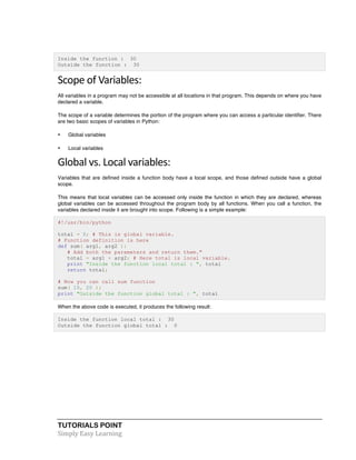 Inside the function : 30 
Outside the function : 30 
Scope 
of 
Variables: 
All variables in a program may not be accessible at all locations in that program. This depends on where you have 
declared a variable. 
The scope of a variable determines the portion of the program where you can access a particular identifier. There 
are two basic scopes of variables in Python: 
• Global variables 
• Local variables 
Global 
vs. 
Local 
variables: 
Variables that are defined inside a function body have a local scope, and those defined outside have a global 
scope. 
This means that local variables can be accessed only inside the function in which they are declared, whereas 
global variables can be accessed throughout the program body by all functions. When you call a function, the 
variables declared inside it are brought into scope. Following is a simple example: 
#!/usr/bin/python 
total = 0; # This is global variable. 
# Function definition is here 
def sum( arg1, arg2 ): 
# Add both the parameters and return them." 
total = arg1 + arg2; # Here total is local variable. 
print "Inside the function local total : ", total 
return total; 
# Now you can call sum function 
sum( 10, 20 ); 
print "Outside the function global total : ", total 
When the above code is executed, it produces the following result: 
Inside the function local total : 30 
Outside the function global total : 0 
TUTORIALS POINT 
Simply 
Easy 
Learning 
 