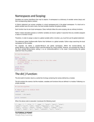 Namespaces 
and 
Scoping: 
Variables are names (identifiers) that map to objects. A namespace is a dictionary of variable names (keys) and 
their corresponding objects (values). 
A Python statement can access variables in a local namespace and in the global namespace. If a local and a 
global variable have the same name, the local variable shadows the global variable. 
Each function has its own local namespace. Class methods follow the same scoping rule as ordinary functions. 
Python makes educated guesses on whether variables are local or global. It assumes that any variable assigned 
a value in a function is local. 
Therefore, in order to assign a value to a global variable within a function, you must first use the global statement. 
The statement global VarName tells Python that VarName is a global variable. Python stops searching the local 
namespace for the variable. 
For example, we define a variable Money in the global namespace. Within the function Money, we 
assign Money a value, therefore Python assumes Money as a local variable. However, we accessed the value of 
the local variable Money before setting it, so an UnboundLocalError is the result. Uncommenting the global 
statement fixes the problem. 
#!/usr/bin/python 
Money = 2000 
def AddMoney(): 
# Uncomment the following line to fix the code: 
# global Money 
Money = Money + 1 
print Money 
AddMoney() 
print Money 
The 
dir( 
) 
Function: 
The dir() built-in function returns a sorted list of strings containing the names defined by a module. 
The list contains the names of all the modules, variables and functions that are defined in a module. Following is a 
simple example: 
#!/usr/bin/python 
# Import built-in module math 
import math 
content = dir(math) 
print content; 
When the above code is executed, it produces the following result: 
['__doc__', '__file__', '__name__', 'acos', 'asin', 'atan', 
'atan2', 'ceil', 'cos', 'cosh', 'degrees', 'e', 'exp', 
'fabs', 'floor', 'fmod', 'frexp', 'hypot', 'ldexp', 'log', 
'log10', 'modf', 'pi', 'pow', 'radians', 'sin', 'sinh', 
TUTORIALS POINT 
Simply 
Easy 
Learning 
 