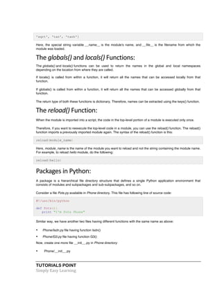 'sqrt', 'tan', 'tanh'] 
Here, the special string variable __name__ is the module's name, and __file__ is the filename from which the 
module was loaded. 
The 
globals() 
and 
TUTORIALS POINT 
Simply 
Easy 
Learning 
locals() 
Functions: 
The globals() and locals() functions can be used to return the names in the global and local namespaces 
depending on the location from where they are called. 
If locals() is called from within a function, it will return all the names that can be accessed locally from that 
function. 
If globals() is called from within a function, it will return all the names that can be accessed globally from that 
function. 
The return type of both these functions is dictionary. Therefore, names can be extracted using the keys() function. 
The 
reload() 
Function: 
When the module is imported into a script, the code in the top-level portion of a module is executed only once. 
Therefore, if you want to reexecute the top-level code in a module, you can use the reload() function. The reload() 
function imports a previously imported module again. The syntax of the reload() function is this: 
reload(module_name) 
Here, module_name is the name of the module you want to reload and not the string containing the module name. 
For example, to reload hello module, do the following: 
reload(hello) 
Packages 
in 
Python: 
A package is a hierarchical file directory structure that defines a single Python application environment that 
consists of modules and subpackages and sub-subpackages, and so on. 
Consider a file Pots.py available in Phone directory. This file has following line of source code: 
#!/usr/bin/python 
def Pots(): 
print "I'm Pots Phone" 
Similar way, we have another two files having different functions with the same name as above: 
• Phone/Isdn.py file having function Isdn() 
• Phone/G3.py file having function G3() 
Now, create one more file __init__.py in Phone directory: 
• Phone/__init__.py 
 
