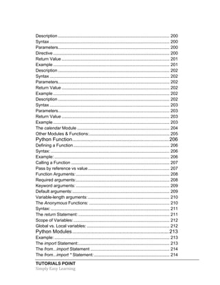Description ............................................................................................. 200 
Syntax .................................................................................................... 200 
Parameters ............................................................................................. 200 
Directive ................................................................................................. 200 
Return Value .......................................................................................... 201 
Example ................................................................................................. 201 
Description ............................................................................................. 202 
Syntax .................................................................................................... 202 
Parameters ............................................................................................. 202 
Return Value .......................................................................................... 202 
Example ................................................................................................. 202 
Description ............................................................................................. 202 
Syntax .................................................................................................... 203 
Parameters ............................................................................................. 203 
Return Value .......................................................................................... 203 
Example ................................................................................................. 203 
The calendar Module ............................................................................. 204 
Other Modules & Functions: ................................................................... 205 
Python Function ..................................................................... 206 
Defining a Function ................................................................................ 206 
Syntax: ................................................................................................... 206 
Example: ................................................................................................ 206 
Calling a Function .................................................................................. 207 
Pass by reference vs value .................................................................... 207 
Function Arguments: .............................................................................. 208 
Required arguments: .............................................................................. 208 
Keyword arguments: .............................................................................. 209 
Default arguments: ................................................................................. 209 
Variable-length arguments: .................................................................... 210 
The Anonymous Functions: ................................................................... 210 
Syntax: ................................................................................................... 211 
The return Statement: ............................................................................ 211 
Scope of Variables: ................................................................................ 212 
Global vs. Local variables: ..................................................................... 212 
Python Modules ..................................................................... 213 
Example: ................................................................................................ 213 
The import Statement: ............................................................................ 213 
The from...import Statement .................................................................. 214 
The from...import * Statement: ............................................................... 214 
TUTORIALS POINT 
Simply 
Easy 
Learning 
 