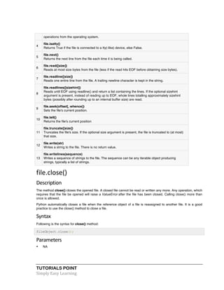 operations from the operating system. 
4 
file.isatty() 
Returns True if the file is connected to a tty(-like) device, else False. 
5 
file.next() 
Returns the next line from the file each time it is being called. 
6 
file.read([size]) 
Reads at most size bytes from the file (less if the read hits EOF before obtaining size bytes). 
7 
file.readline([size]) 
Reads one entire line from the file. A trailing newline character is kept in the string. 
8 
file.readlines([sizehint]) 
Reads until EOF using readline() and return a list containing the lines. If the optional sizehint 
argument is present, instead of reading up to EOF, whole lines totalling approximately sizehint 
bytes (possibly after rounding up to an internal buffer size) are read. 
9 
file.seek(offset[, whence]) 
Sets the file's current position. 
10 
file.tell() 
Returns the file's current position 
11 
file.truncate([size]) 
Truncates the file's size. If the optional size argument is present, the file is truncated to (at most) 
that size. 
12 
file.write(str) 
Writes a string to the file. There is no return value. 
file.writelines(sequence) 
13 
Writes a sequence of strings to the file. The sequence can be any iterable object producing 
strings, typically a list of strings. 
file.close() 
Description 
The method close() closes the opened file. A closed file cannot be read or written any more. Any operation, which 
requires that the file be opened will raise a ValueError after the file has been closed. Calling close() more than 
once is allowed. 
Python automatically closes a file when the reference object of a file is reassigned to another file. It is a good 
practice to use the close() method to close a file. 
Syntax 
Following is the syntax for close() method: 
fileObject.close(); 
Parameters 
• NA 
TUTORIALS POINT 
Simply 
Easy 
Learning 
 