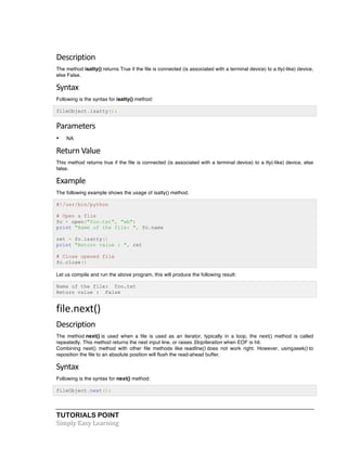 Description 
The method isatty() returns True if the file is connected (is associated with a terminal device) to a tty(-like) device, 
else False. 
Syntax 
Following is the syntax for isatty() method: 
fileObject.isatty(); 
Parameters 
• NA 
Return 
Value 
This method returns true if the file is connected (is associated with a terminal device) to a tty(-like) device, else 
false. 
Example 
The following example shows the usage of isatty() method. 
#!/usr/bin/python 
# Open a file 
fo = open("foo.txt", "wb") 
print "Name of the file: ", fo.name 
ret = fo.isatty() 
print "Return value : ", ret 
# Close opened file 
fo.close() 
Let us compile and run the above program, this will produce the following result: 
Name of the file: foo.txt 
Return value : False 
file.next() 
Description 
The method next() is used when a file is used as an iterator, typically in a loop, the next() method is called 
repeatedly. This method returns the next input line, or raises StopIteration when EOF is hit. 
Combining next() method with other file methods like readline() does not work right. However, usingseek() to 
reposition the file to an absolute position will flush the read-ahead buffer. 
Syntax 
Following is the syntax for next() method: 
fileObject.next(); 
TUTORIALS POINT 
Simply 
Easy 
Learning 
 