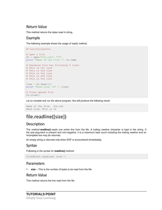 Return 
Value 
This method returns the bytes read in string. 
Example 
The following example shows the usage of read() method. 
#!/usr/bin/python 
# Open a file 
fo = open("foo.txt", "r") 
print "Name of the file: ", fo.name 
# Assuming file has following 5 lines 
# This is 1st line 
# This is 2nd line 
# This is 3rd line 
# This is 4th line 
# This is 5th line 
line = fo.read(10) 
print "Read Line: %s" % (line) 
# Close opened file 
fo.close() 
Let us compile and run the above program, this will produce the following result: 
Name of the file: foo.txt 
Read Line: This is 1s 
file.readline([size]) 
Description 
The method readline() reads one entire line from the file. A trailing newline character is kept in the string. If 
the size argument is present and non-negative, it is a maximum byte count including the trailing newline and an 
incomplete line may be returned. 
An empty string is returned only when EOF is encountered immediately. 
Syntax 
Following is the syntax for readline() method: 
fileObject.readline( size ); 
Parameters 
• size -- This is the number of bytes to be read from the file. 
Return 
Value 
This method returns the line read from the file. 
TUTORIALS POINT 
Simply 
Easy 
Learning 
 
