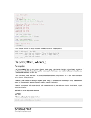#!/usr/bin/python 
# Open a file 
fo = open("foo.txt", "r") 
print "Name of the file: ", fo.name 
# Assuming file has following 5 lines 
# This is 1st line 
# This is 2nd line 
# This is 3rd line 
# This is 4th line 
# This is 5th line 
line = fo.readlines() 
print "Read Line: %s" % (line) 
line = fo.readlines(2) 
print "Read Line: %s" % (line) 
# Close opened file 
fo.close() 
Let us compile and run the above program, this will produce the following result: 
Name of the file: foo.txt 
Read Line: ['This is 1st linen', 'This is 2nd linen', 
'This is 3rd linen', 'This is 4th linen', 
'This is 5th linen'] 
Read Line: [] 
file.seek(offset[, 
whence]) 
Description 
The method seek() sets the file's current position at the offset. The whence argument is optional and defaults to 
0, which means absolute file positioning, other values are 1 which means seek relative to the current position and 
2 means seek relative to the file's end. 
There is no return value. Note that if the file is opened for appending using either 'a' or 'a+', any seek() operations 
will be undone at the next write. 
If the file is only opened for writing in append mode using 'a', this method is essentially a no-op, but it remains 
useful for files opened in append mode with reading enabled (mode 'a+'). 
If the file is opened in text mode using 't', only offsets returned by tell() are legal. Use of other offsets causes 
undefined behavior. 
Note that not all file objects are seekable. 
Syntax 
Following is the syntax for seek() method: 
fileObject.seek(offset[, whence]) 
TUTORIALS POINT 
Simply 
Easy 
Learning 
 