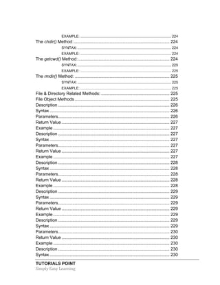 EXAMPLE: ........................................................................................... 224 
The chdir() Method: ................................................................................ 224 
SYNTAX: .............................................................................................. 224 
EXAMPLE: ........................................................................................... 224 
The getcwd() Method: ............................................................................ 224 
SYNTAX: .............................................................................................. 225 
EXAMPLE: ........................................................................................... 225 
The rmdir() Method: ............................................................................... 225 
SYNTAX: .............................................................................................. 225 
EXAMPLE: ........................................................................................... 225 
File & Directory Related Methods: ......................................................... 225 
File Object Methods ............................................................................... 225 
Description ............................................................................................. 226 
Syntax .................................................................................................... 226 
Parameters ............................................................................................. 226 
Return Value .......................................................................................... 227 
Example ................................................................................................. 227 
Description ............................................................................................. 227 
Syntax .................................................................................................... 227 
Parameters ............................................................................................. 227 
Return Value .......................................................................................... 227 
Example ................................................................................................. 227 
Description ............................................................................................. 228 
Syntax .................................................................................................... 228 
Parameters ............................................................................................. 228 
Return Value .......................................................................................... 228 
Example ................................................................................................. 228 
Description ............................................................................................. 229 
Syntax .................................................................................................... 229 
Parameters ............................................................................................. 229 
Return Value .......................................................................................... 229 
Example ................................................................................................. 229 
Description ............................................................................................. 229 
Syntax .................................................................................................... 229 
Parameters ............................................................................................. 230 
Return Value .......................................................................................... 230 
Example ................................................................................................. 230 
Description ............................................................................................. 230 
Syntax .................................................................................................... 230 
TUTORIALS POINT 
Simply 
Easy 
Learning 
 