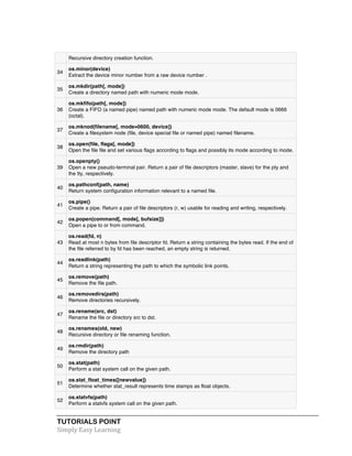 Recursive directory creation function. 
34 
os.minor(device) 
Extract the device minor number from a raw device number . 
35 
os.mkdir(path[, mode]) 
Create a directory named path with numeric mode mode. 
36 
os.mkfifo(path[, mode]) 
Create a FIFO (a named pipe) named path with numeric mode mode. The default mode is 0666 
(octal). 
37 
os.mknod(filename[, mode=0600, device]) 
Create a filesystem node (file, device special file or named pipe) named filename. 
38 
os.open(file, flags[, mode]) 
Open the file file and set various flags according to flags and possibly its mode according to mode. 
39 
os.openpty() 
Open a new pseudo-terminal pair. Return a pair of file descriptors (master, slave) for the pty and 
the tty, respectively. 
40 
os.pathconf(path, name) 
Return system configuration information relevant to a named file. 
41 
os.pipe() 
Create a pipe. Return a pair of file descriptors (r, w) usable for reading and writing, respectively. 
42 
os.popen(command[, mode[, bufsize]]) 
Open a pipe to or from command. 
43 
os.read(fd, n) 
Read at most n bytes from file descriptor fd. Return a string containing the bytes read. If the end of 
the file referred to by fd has been reached, an empty string is returned. 
44 
os.readlink(path) 
Return a string representing the path to which the symbolic link points. 
45 
os.remove(path) 
Remove the file path. 
46 
os.removedirs(path) 
Remove directories recursively. 
47 
os.rename(src, dst) 
Rename the file or directory src to dst. 
48 
os.renames(old, new) 
Recursive directory or file renaming function. 
49 
os.rmdir(path) 
Remove the directory path 
50 
os.stat(path) 
Perform a stat system call on the given path. 
51 
os.stat_float_times([newvalue]) 
Determine whether stat_result represents time stamps as float objects. 
52 
os.statvfs(path) 
Perform a statvfs system call on the given path. 
TUTORIALS POINT 
Simply 
Easy 
Learning 
 
