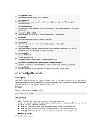 53 
os.symlink(src, dst) 
Create a symbolic link pointing to src named dst. 
54 
os.tcgetpgrp(fd) 
Return the process group associated with the terminal given by fd (an open file descriptor as 
returned by open()). 
55 
os.tcsetpgrp(fd, pg) 
Set the process group associated with the terminal given by fd (an open file descriptor as returned 
by open()) to pg. 
56 
os.tempnam([dir[, prefix]]) 
Return a unique path name that is reasonable for creating a temporary file. 
57 
os.tmpfile() 
Return a new file object opened in update mode (w+b). 
58 
os.tmpnam() 
Return a unique path name that is reasonable for creating a temporary file. 
59 
os.ttyname(fd) 
Return a string which specifies the terminal device associated with file descriptor fd. If fd is not 
associated with a terminal device, an exception is raised. 
60 
os.unlink(path) 
Remove the file path. 
61 
os.utime(path, times) 
Set the access and modified times of the file specified by path. 
62 
os.walk(top[, topdown=True[, onerror=None[, followlinks=False]]]) 
Generate the file names in a directory tree by walking the tree either top-down or bottom-up. 
os.write(fd, str) 
63 
Write the string str to file descriptor fd. Return the number of bytes actually written. 
os.access(path, 
mode) 
Description 
The method access() uses the real uid/gid to test for access to path. Most operations will use the effective 
uid/gid, therefore this routine can be used in a suid/sgid environment to test if the invoking user has the specified 
access to path.It returns True if access is allowed, False if not. 
Syntax 
Following is the syntax for access() method: 
os.access(path, mode); 
Parameters 
• path -- This is the path which would be tested for existence or any access. 
• mode -- This should be F_OK to test the existence of path, or it can be the inclusive OR of one or more of 
R_OK, W_OK, and X_OK to test permissions. 
• os.F_OK: Value to pass as the mode parameter of access() to test the existence of path. 
• os.R_OK: Value to include in the mode parameter of access() to test the readability of path. 
• os.W_OK Value to include in the mode parameter of access() to test the writability of path. 
TUTORIALS POINT 
Simply 
Easy 
Learning 
 