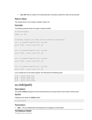 • os.X_OK Value to include in the mode parameter of access() to determine if path can be executed. 
Return 
Value 
This method returns True if access is allowed, False if not. 
Example 
The following example shows the usage of access() method. 
#!/usr/bin/python 
import os, sys 
# Assuming /tmp/foo.txt exists and has read/write permissions. 
ret = os.access("/tmp/foo.txt", os.F_OK) 
print "F_OK - return value %s"% ret 
ret = os.access("/tmp/foo.txt", os.R_OK) 
print "R_OK - return value %s"% ret 
ret = os.access("/tmp/foo.txt", os.W_OK) 
print "W_OK - return value %s"% ret 
ret = os.access("/tmp/foo.txt", os.X_OK) 
print "X_OK - return value %s"% ret 
Let us compile and run the above program, this will produce the following result: 
F_OK - return value True 
R_OK - return value True 
W_OK - return value True 
X_OK - return value False 
os.chdir(path) 
Description 
The method chdir() changes the current working directory to the given path.It returns None in all the cases. 
Syntax 
Following is the syntax for chdir() method: 
os.chdir(path) 
Parameters 
• path -- This is complete path of the directory to be changed to a new location. 
TUTORIALS POINT 
Simply 
Easy 
Learning 
 