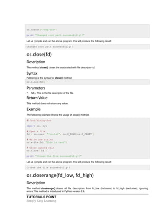os.chroot("/tmp/usr") 
print "Changed root path successfully!!" 
Let us compile and run the above program, this will produce the following result: 
Changed root path successfully!! 
os.close(fd) 
Description 
The method close() closes the associated with file descriptor fd. 
Syntax 
Following is the syntax for close() method: 
os.close(fd); 
Parameters 
• fd -- This is the file descriptor of the file. 
Return 
Value 
This method does not return any value. 
Example 
The following example shows the usage of close() method. 
#!/usr/bin/python 
import os, sys 
# Open a file 
fd = os.open( "foo.txt", os.O_RDWR|os.O_CREAT ) 
# Write one string 
os.write(fd, "This is test") 
# Close opened file 
os.close( fd ) 
print "Closed the file successfully!!" 
Let us compile and run the above program, this will produce the following result: 
Closed the file successfully!! 
os.closerange(fd_low, 
fd_high) 
Description 
The method closerange() closes all file descriptors from fd_low (inclusive) to fd_high (exclusive), ignoring 
errors.This method is introduced in Python version 2.6. 
TUTORIALS POINT 
Simply 
Easy 
Learning 
 