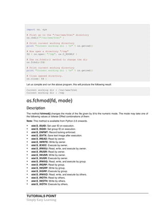 import os, sys 
# First go to the "/var/www/html" directory 
os.chdir("/var/www/html" ) 
# Print current working directory 
print "Current working dir : %s" % os.getcwd() 
# Now open a directory "/tmp" 
fd = os.open( "/tmp", os.O_RDONLY ) 
# Use os.fchdir() method to change the dir 
os.fchdir(fd) 
# Print current working directory 
print "Current working dir : %s" % os.getcwd() 
# Close opened directory. 
os.close( fd ) 
Let us compile and run the above program, this will produce the following result: 
Current working dir : /var/www/html 
Current working dir : /tmp 
os.fchmod(fd, 
mode) 
Description 
The method fchmod() changes the mode of the file given by fd to the numeric mode. The mode may take one of 
the following values or bitwise ORed combinations of them: 
Note: This method is available from Python 2.6 onwards. 
• stat.S_ISUID: Set user ID on execution. 
• stat.S_ISGID: Set group ID on execution. 
• stat.S_ENFMT: Record locking enforced. 
• stat.S_ISVTX: Save text image after execution. 
• stat.S_IREAD: Read by owner. 
• stat.S_IWRITE: Write by owner. 
• stat.S_IEXEC: Execute by owner. 
• stat.S_IRWXU: Read, write, and execute by owner. 
• stat.S_IRUSR: Read by owner. 
• stat.S_IWUSR: Write by owner. 
• stat.S_IXUSR: Execute by owner. 
• stat.S_IRWXG: Read, write, and execute by group. 
• stat.S_IRGRP: Read by group. 
• stat.S_IWGRP: Write by group. 
• stat.S_IXGRP: Execute by group. 
• stat.S_IRWXO: Read, write, and execute by others. 
• stat.S_IROTH: Read by others. 
• stat.S_IWOTH: Write by others. 
• stat.S_IXOTH: Execute by others. 
TUTORIALS POINT 
Simply 
Easy 
Learning 
 