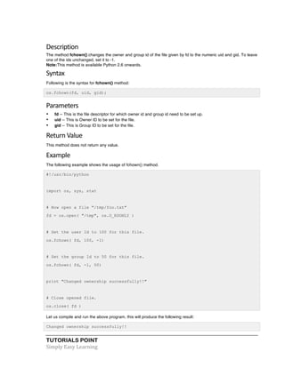 Description 
The method fchown() changes the owner and group id of the file given by fd to the numeric uid and gid. To leave 
one of the ids unchanged, set it to -1. 
Note:This method is available Python 2.6 onwards. 
Syntax 
Following is the syntax for fchown() method: 
os.fchown(fd, uid, gid); 
Parameters 
• fd -- This is the file descriptor for which owner id and group id need to be set up. 
• uid -- This is Owner ID to be set for the file. 
• gid -- This is Group ID to be set for the file. 
Return 
Value 
This method does not return any value. 
Example 
The following example shows the usage of fchown() method. 
#!/usr/bin/python 
import os, sys, stat 
# Now open a file "/tmp/foo.txt" 
fd = os.open( "/tmp", os.O_RDONLY ) 
# Set the user Id to 100 for this file. 
os.fchown( fd, 100, -1) 
# Set the group Id to 50 for this file. 
os.fchown( fd, -1, 50) 
print "Changed ownership successfully!!" 
# Close opened file. 
os.close( fd ) 
Let us compile and run the above program, this will produce the following result: 
Changed ownership successfully!! 
TUTORIALS POINT 
Simply 
Easy 
Learning 
 