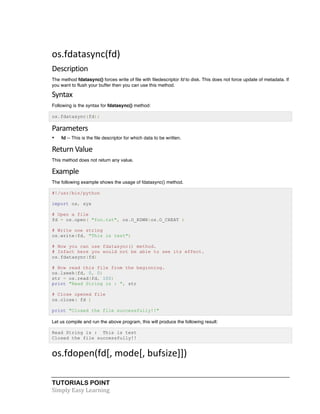 os.fdatasync(fd) 
Description 
The method fdatasync() forces write of file with filedescriptor fd to disk. This does not force update of metadata. If 
you want to flush your buffer then you can use this method. 
Syntax 
Following is the syntax for fdatasync() method: 
os.fdatasync(fd); 
Parameters 
• fd -- This is the file descriptor for which data to be written. 
Return 
Value 
This method does not return any value. 
Example 
The following example shows the usage of fdatasync() method. 
#!/usr/bin/python 
import os, sys 
# Open a file 
fd = os.open( "foo.txt", os.O_RDWR|os.O_CREAT ) 
# Write one string 
os.write(fd, "This is test") 
# Now you can use fdatasync() method. 
# Infact here you would not be able to see its effect. 
os.fdatasync(fd) 
# Now read this file from the beginning. 
os.lseek(fd, 0, 0) 
str = os.read(fd, 100) 
print "Read String is : ", str 
# Close opened file 
os.close( fd ) 
print "Closed the file successfully!!" 
Let us compile and run the above program, this will produce the following result: 
Read String is : This is test 
Closed the file successfully!! 
os.fdopen(fd[, 
mode[, 
bufsize]]) 
TUTORIALS POINT 
Simply 
Easy 
Learning 
 