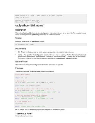 Read String is : This is testPython is a great language. 
Yeah its great!! 
Current I/O pointer position :45 
Closed the file successfully!! 
os.fpathconf(fd, 
name) 
Description 
The method fpathconf() returns system configuration information relevant to an open file.This variable is very 
similar to unix system call fpathconf() and accept the similar arguments. 
Syntax 
Following is the syntax for fpathconf() method: 
os.fpathconf(fd, name) 
Parameters 
• fd -- This is the file descriptor for which system configuration information is to be returned. 
• name -- This specifies the configuration value to retrieve; it may be a string, which is the name of a defined 
system value; these names are specified in a number of standards (POSIX.1, Unix 95, Unix 98, and others). 
The names known to the host operating system are given in theos.pathconf_names dictionary. 
Return 
Value 
This method returns system configuration information relevant to an open file. 
Example 
The following example shows the usage of fpathconf() method. 
#!/usr/bin/python 
import os, sys 
# Open a file 
fd = os.open( "foo.txt", os.O_RDWR|os.O_CREAT ) 
print "%s" % os.pathconf_names 
# Now get maximum number of links to the file. 
no = os.fpathconf(fd, 'PC_LINK_MAX') 
print "Maximum number of links to the file. :%d" % no 
# Now get maximum length of a filename 
no = os.fpathconf(fd, 'PC_NAME_MAX') 
print "Maximum length of a filename :%d" % no 
# Close opened file 
os.close( fd) 
print "Closed the file successfully!!" 
Let us compile and run the above program, this will produce the following result: 
TUTORIALS POINT 
Simply 
Easy 
Learning 
 