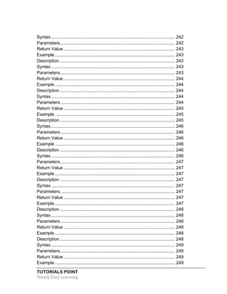 Syntax .................................................................................................... 242 
Parameters ............................................................................................. 242 
Return Value .......................................................................................... 243 
Example ................................................................................................. 243 
Description ............................................................................................. 243 
Syntax .................................................................................................... 243 
Parameters ............................................................................................. 243 
Return Value .......................................................................................... 244 
Example ................................................................................................. 244 
Description ............................................................................................. 244 
Syntax .................................................................................................... 244 
Parameters ............................................................................................. 244 
Return Value .......................................................................................... 245 
Example ................................................................................................. 245 
Description ............................................................................................. 245 
Syntax .................................................................................................... 246 
Parameters ............................................................................................. 246 
Return Value .......................................................................................... 246 
Example ................................................................................................. 246 
Description ............................................................................................. 246 
Syntax .................................................................................................... 246 
Parameters ............................................................................................. 247 
Return Value .......................................................................................... 247 
Example ................................................................................................. 247 
Description ............................................................................................. 247 
Syntax .................................................................................................... 247 
Parameters ............................................................................................. 247 
Return Value .......................................................................................... 247 
Example ................................................................................................. 247 
Description ............................................................................................. 248 
Syntax .................................................................................................... 248 
Parameters ............................................................................................. 248 
Return Value .......................................................................................... 248 
Example ................................................................................................. 248 
Description ............................................................................................. 248 
Syntax .................................................................................................... 249 
Parameters ............................................................................................. 249 
Return Value .......................................................................................... 249 
Example ................................................................................................. 249 
TUTORIALS POINT 
Simply 
Easy 
Learning 
 