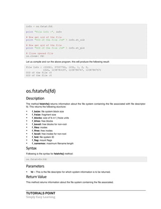 info = os.fstat(fd) 
print "File Info :", info 
# Now get uid of the file 
print "UID of the file :%d" % info.st_uid 
# Now get gid of the file 
print "GID of the file :%d" % info.st_gid 
# Close opened file 
os.close( fd) 
Let us compile and run the above program, this will produce the following result: 
File Info : (33261, 3753776L, 103L, 1, 0, 0, 
102L, 1238783197, 1238786767, 1238786767) 
UID of the file :0 
GID of the file :0 
os.fstatvfs(fd) 
Description 
The method fstatvfs() returns information about the file system containing the file associated with file descriptor 
fd. This returns the following sturcture: 
• f_bsize: file system block size 
• f_frsize: fragment size 
• f_blocks: size of fs in f_frsize units 
• f_bfree: free blocks 
• f_bavail: free blocks for non-root 
• f_files: inodes 
• f_ffree: free inodes 
• f_favail: free inodes for non-root 
• f_fsid: file system ID 
• f_flag: mount flags 
• f_namemax: maximum filename length 
Syntax 
Following is the syntax for fstatvfs() method: 
os.fstatvfs(fd) 
Parameters 
• fd -- This is the file descriptor for which system information is to be returned. 
Return 
Value 
This method returns information about the file system containing the file associated. 
TUTORIALS POINT 
Simply 
Easy 
Learning 
 