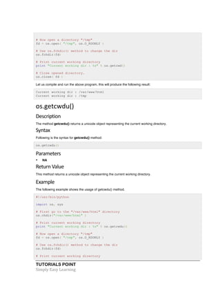 # Now open a directory "/tmp" 
fd = os.open( "/tmp", os.O_RDONLY ) 
# Use os.fchdir() method to change the dir 
os.fchdir(fd) 
# Print current working directory 
print "Current working dir : %s" % os.getcwd() 
# Close opened directory. 
os.close( fd ) 
Let us compile and run the above program, this will produce the following result: 
Current working dir : /var/www/html 
Current working dir : /tmp 
os.getcwdu() 
Description 
The method getcwdu() returns a unicode object representing the current working directory. 
Syntax 
Following is the syntax for getcwdu() method: 
os.getcwdu() 
Parameters 
• NA 
Return 
Value 
This method returns a unicode object representing the current working directory. 
Example 
The following example shows the usage of getcwdu() method. 
#!/usr/bin/python 
import os, sys 
# First go to the "/var/www/html" directory 
os.chdir("/var/www/html" ) 
# Print current working directory 
print "Current working dir : %s" % os.getcwdu() 
# Now open a directory "/tmp" 
fd = os.open( "/tmp", os.O_RDONLY ) 
# Use os.fchdir() method to change the dir 
os.fchdir(fd) 
# Print current working directory 
TUTORIALS POINT 
Simply 
Easy 
Learning 
 