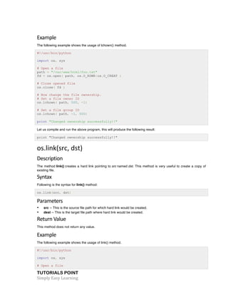 Example 
The following example shows the usage of lchown() method. 
#!/usr/bin/python 
import os, sys 
# Open a file 
path = "/var/www/html/foo.txt" 
fd = os.open( path, os.O_RDWR|os.O_CREAT ) 
# Close opened file 
os.close( fd ) 
# Now change the file ownership. 
# Set a file owner ID 
os.lchown( path, 500, -1) 
# Set a file group ID 
os.lchown( path, -1, 500) 
print "Changed ownership successfully!!" 
Let us compile and run the above program, this will produce the following result: 
print "Changed ownership successfully!!" 
os.link(src, 
dst) 
Description 
The method link() creates a hard link pointing to src named dst. This method is very useful to create a copy of 
existing file. 
Syntax 
Following is the syntax for link() method: 
os.link(src, dst) 
Parameters 
• src -- This is the source file path for which hard link would be created. 
• dest -- This is the target file path where hard link would be created. 
Return 
Value 
This method does not return any value. 
Example 
The following example shows the usage of link() method. 
#!/usr/bin/python 
import os, sys 
# Open a file 
TUTORIALS POINT 
Simply 
Easy 
Learning 
 