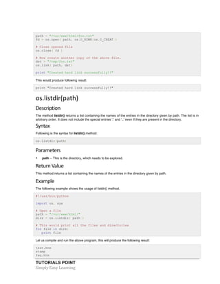 path = "/var/www/html/foo.txt" 
fd = os.open( path, os.O_RDWR|os.O_CREAT ) 
# Close opened file 
os.close( fd ) 
# Now create another copy of the above file. 
dst = "/tmp/foo.txt" 
os.link( path, dst) 
print "Created hard link successfully!!" 
This would produce following result: 
print "Created hard link successfully!!" 
os.listdir(path) 
Description 
The method listdir() returns a list containing the names of the entries in the directory given by path. The list is in 
arbitrary order. It does not include the special entries '.' and '..' even if they are present in the directory. 
Syntax 
Following is the syntax for listdir() method: 
os.listdir(path) 
Parameters 
• path -- This is the directory, which needs to be explored. 
Return 
Value 
This method returns a list containing the names of the entries in the directory given by path. 
Example 
The following example shows the usage of listdir() method. 
#!/usr/bin/python 
import os, sys 
# Open a file 
path = "/var/www/html/" 
dirs = os.listdir( path ) 
# This would print all the files and directories 
for file in dirs: 
print file 
Let us compile and run the above program, this will produce the following result: 
test.htm 
stamp 
faq.htm 
TUTORIALS POINT 
Simply 
Easy 
Learning 
 