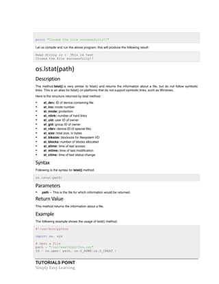 print "Closed the file successfully!!" 
Let us compile and run the above program, this will produce the following result: 
Read String is : This is test 
Closed the file successfully!! 
os.lstat(path) 
Description 
The method lstat() is very similar to fstat() and returns the information about a file, but do not follow symbolic 
links. This is an alias for fstat() on platforms that do not support symbolic links, such as Windows. 
Here is the structure returned by lstat method: 
• st_dev: ID of device containing file 
• st_ino: inode number 
• st_mode: protection 
• st_nlink: number of hard links 
• st_uid: user ID of owner 
• st_gid: group ID of owner 
• st_rdev: device ID (if special file) 
• st_size: total size, in bytes 
• st_blksize: blocksize for filesystem I/O 
• st_blocks: number of blocks allocated 
• st_atime: time of last access 
• st_mtime: time of last modification 
• st_ctime: time of last status change 
Syntax 
Following is the syntax for lstat() method: 
os.lstat(path) 
Parameters 
• path -- This is the file for which information would be returned. 
Return 
Value 
This method returns the information about a file. 
Example 
The following example shows the usage of lstat() method. 
#!/usr/bin/python 
import os, sys 
# Open a file 
path = "/var/www/html/foo.txt" 
fd = os.open( path, os.O_RDWR|os.O_CREAT ) 
TUTORIALS POINT 
Simply 
Easy 
Learning 
 