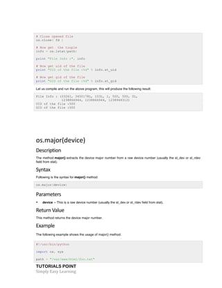 # Close opened file 
os.close( fd ) 
# Now get the touple 
info = os.lstat(path) 
print "File Info :", info 
# Now get uid of the file 
print "UID of the file :%d" % info.st_uid 
# Now get gid of the file 
print "GID of the file :%d" % info.st_gid 
Let us compile and run the above program, this will produce the following result: 
File Info : (33261, 3450178L, 103L, 1, 500, 500, 0L, 
1238866944, 1238866944, 1238948312) 
UID of the file :500 
GID of the file :500 
os.major(device) 
Description 
The method major() extracts the device major number from a raw device number (usually the st_dev or st_rdev 
field from stat). 
Syntax 
Following is the syntax for major() method: 
os.major(device) 
Parameters 
• device -- This is a raw device number (usually the st_dev or st_rdev field from stat). 
Return 
Value 
This method returns the device major number. 
Example 
The following example shows the usage of major() method. 
#!/usr/bin/python 
import os, sys 
path = "/var/www/html/foo.txt" 
TUTORIALS POINT 
Simply 
Easy 
Learning 
 