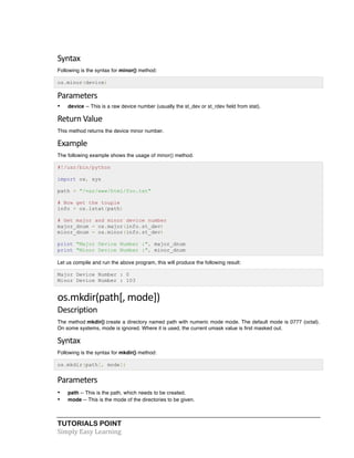 Syntax 
Following is the syntax for minor() method: 
os.minor(device) 
Parameters 
• device -- This is a raw device number (usually the st_dev or st_rdev field from stat). 
Return 
Value 
This method returns the device minor number. 
Example 
The following example shows the usage of minor() method. 
#!/usr/bin/python 
import os, sys 
path = "/var/www/html/foo.txt" 
# Now get the touple 
info = os.lstat(path) 
# Get major and minor device number 
major_dnum = os.major(info.st_dev) 
minor_dnum = os.minor(info.st_dev) 
print "Major Device Number :", major_dnum 
print "Minor Device Number :", minor_dnum 
Let us compile and run the above program, this will produce the following result: 
Major Device Number : 0 
Minor Device Number : 103 
os.mkdir(path[, 
mode]) 
Description 
The method mkdir() create a directory named path with numeric mode mode. The default mode is 0777 (octal). 
On some systems, mode is ignored. Where it is used, the current umask value is first masked out. 
Syntax 
Following is the syntax for mkdir() method: 
os.mkdir(path[, mode]) 
Parameters 
• path -- This is the path, which needs to be created. 
• mode -- This is the mode of the directories to be given. 
TUTORIALS POINT 
Simply 
Easy 
Learning 
 