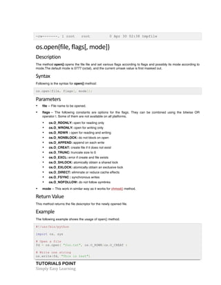 -rw-------. 1 root root 0 Apr 30 02:38 tmpfile 
os.open(file, 
flags[, 
mode]) 
Description 
The method open() opens the file file and set various flags according to flags and possibly its mode according to 
mode.The default mode is 0777 (octal), and the current umask value is first masked out. 
Syntax 
Following is the syntax for open() method: 
os.open(file, flags[, mode]); 
Parameters 
• file -- File name to be opened. 
• flags -- The following constants are options for the flags. They can be combined using the bitwise OR 
operator |. Some of them are not available on all platforms. 
• os.O_RDONLY: open for reading only 
• os.O_WRONLY: open for writing only 
• os.O_RDWR : open for reading and writing 
• os.O_NONBLOCK: do not block on open 
• os.O_APPEND: append on each write 
• os.O_CREAT: create file if it does not exist 
• os.O_TRUNC: truncate size to 0 
• os.O_EXCL: error if create and file exists 
• os.O_SHLOCK: atomically obtain a shared lock 
• os.O_EXLOCK: atomically obtain an exclusive lock 
• os.O_DIRECT: eliminate or reduce cache effects 
• os.O_FSYNC : synchronous writes 
• os.O_NOFOLLOW: do not follow symlinks 
• mode -- This work in similar way as it works for chmod() method. 
Return 
Value 
This method returns the file descriptor for the newly opened file. 
Example 
The following example shows the usage of open() method. 
#!/usr/bin/python 
import os, sys 
# Open a file 
fd = os.open( "foo.txt", os.O_RDWR|os.O_CREAT ) 
# Write one string 
os.write(fd, "This is test") 
TUTORIALS POINT 
Simply 
Easy 
Learning 
 