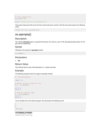 # Close opened file 
os.close( fd ) 
print "Closed the file successfully!!" 
This would create given file foo.txt and then would write given content in that file and would produce the following 
result: 
Closed the file successfully!! 
os.openpty() 
Description 
The method openpty() opens a pseudo-terminal pair and returns a pair of file descriptors(master,slave) for the 
pty & the tty respectively. 
Syntax 
Following is the syntax for openpty() method: 
os.openpty() 
Parameters 
• NA 
Return 
Value 
This method returns a pair of file descriptors i.e., master and slave. 
Example 
The following example shows the usage of openpty() method. 
# !/usr/bin/python 
import os 
# master for pty, slave for tty 
m,s = os.openpty() 
print m 
print s 
# showing terminal name 
s = os.ttyname(s) 
print m 
print s 
Let us compile and run the above program, this will produce the following result: 
3 
4 
3 
/dev/pty0 
TUTORIALS POINT 
Simply 
Easy 
Learning 
 
