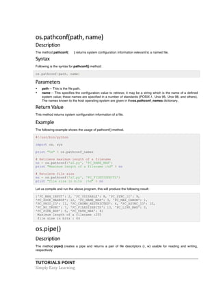 os.pathconf(path, 
name) 
Description 
The method pathconf( ) returns system configuration information relevant to a named file. 
Syntax 
Following is the syntax for pathconf() method: 
os.pathconf(path, name) 
Parameters 
• path -- This is the file path. 
• name -- This specifies the configuration value to retrieve; it may be a string which is the name of a defined 
system value; these names are specified in a number of standards (POSIX.1, Unix 95, Unix 98, and others). 
The names known to the host operating system are given in theos.pathconf_names dictionary. 
Return 
Value 
This method returns system configuration information of a file. 
Example 
The following example shows the usage of pathconf() method. 
#!/usr/bin/python 
import os, sys 
print "%s" % os.pathconf_names 
# Retrieve maximum length of a filename 
no = os.pathconf('a2.py', 'PC_NAME_MAX') 
print "Maximum length of a filename :%d" % no 
# Retrieve file size 
no = os.pathconf('a2.py', 'PC_FILESIZEBITS') 
print "file size in bits :%d" % no 
Let us compile and run the above program, this will produce the following result: 
{'PC_MAX_INPUT': 2, 'PC_VDISABLE': 8, 'PC_SYNC_IO': 9, 
'PC_SOCK_MAXBUF': 12, 'PC_NAME_MAX': 3, 'PC_MAX_CANON': 1, 
'PC_PRIO_IO': 11, 'PC_CHOWN_RESTRICTED': 6, 'PC_ASYNC_IO': 10, 
'PC_NO_TRUNC': 7, 'PC_FILESIZEBITS': 13, 'PC_LINK_MAX': 0, 
'PC_PIPE_BUF': 5, 'PC_PATH_MAX': 4} 
Maximum length of a filename :255 
file size in bits : 64 
os.pipe() 
Description 
The method pipe() creates a pipe and returns a pair of file descriptors (r, w) usable for reading and writing, 
respectively 
TUTORIALS POINT 
Simply 
Easy 
Learning 
 