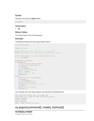 Syntax 
Following is the syntax for pipe() method: 
os.pipe() 
Parameters 
• NA 
Return 
Value 
This method returns a pair of file descriptors. 
Example 
The following example shows the usage of pipe() method. 
#!/usr/bin/python 
import os, sys 
print "The child will write text to a pipe and " 
print "the parent will read the text written by child..." 
# file descriptors r, w for reading and writing 
r, w = os.pipe() 
processid = os.fork() 
if processid: 
# This is the parent process 
# Closes file descriptor w 
os.close(w) 
r = os.fdopen(r) 
print "Parent reading" 
str = r.read() 
print "text =", str 
sys.exit(0) 
else: 
# This is the child process 
os.close(r) 
w = os.fdopen(w, 'w') 
print "Child writing" 
w.write("Text written by child...") 
w.close() 
print "Child closing" 
sys.exit(0) 
Let us compile and run the above program, this will produce the following result: 
The child will write text to a pipe and 
the parent will read the text written by child... 
Parent reading 
Child writing 
Child closing 
text = Text written by child... 
os.popen(command[, 
mode[, 
bufsize]]) 
TUTORIALS POINT 
Simply 
Easy 
Learning 
 