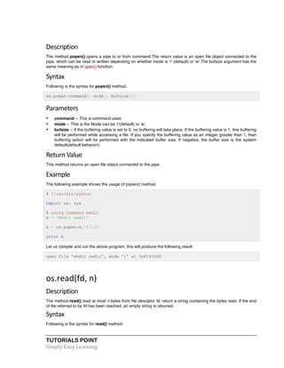 Description 
The method popen() opens a pipe to or from command.The return value is an open file object connected to the 
pipe, which can be read or written depending on whether mode is 'r' (default) or 'w'.The bufsize argument has the 
same meaning as in open() function. 
Syntax 
Following is the syntax for popen() method: 
os.popen(command[, mode[, bufsize]]) 
Parameters 
• command -- This is command used. 
• mode -- This is the Mode can be 'r'(default) or 'w'. 
• bufsize -- If the buffering value is set to 0, no buffering will take place. If the buffering value is 1, line buffering 
will be performed while accessing a file. If you specify the buffering value as an integer greater than 1, then 
buffering action will be performed with the indicated buffer size. If negative, the buffer size is the system 
default(default behavior). 
Return 
Value 
This method returns an open file object connected to the pipe. 
Example 
The following example shows the usage of popen() method. 
# !/usr/bin/python 
import os, sys 
# using command mkdir 
a = 'mkdir nwdir' 
b = os.popen(a,'r',1) 
print b 
Let us compile and run the above program, this will produce the following result: 
open file 'mkdir nwdir', mode 'r' at 0x81614d0 
os.read(fd, 
n) 
Description 
The method read() read at most n bytes from file desciptor fd, return a string containing the bytes read. If the end 
of file referred to by fd has been reached, an empty string is returned. 
Syntax 
Following is the syntax for read() method: 
TUTORIALS POINT 
Simply 
Easy 
Learning 
 
