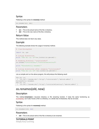 Syntax 
Following is the syntax for rename() method: 
os.rename(src, dst) 
Parameters 
• src -- This is the actual name of the file or directory. 
• dst -- This is the new name of the file or directory. 
Return 
Value 
This method does not return any value. 
Example 
The following example shows the usage of rename() method. 
# !/usr/bin/python 
import os, sys 
# listing directories 
print "The dir is: %s"%os.listdir(os.getcwd()) 
# renaming directory ''tutorialsdir" 
os.rename("tutorialsdir","tutorialsdirectory") 
print "Successfully renamed." 
# listing directories after renaming "tutorialsdir" 
print "the dir is: %s" %os.listdir(os.getcwd()) 
Let us compile and run the above program, this will produce the following result: 
The dir is: 
[ 'a1.txt','resume.doc','a3.py','tutorialsdir','amrood.admin' ] 
Successfully renamed. 
The dir is: 
[ 'a1.txt','resume.doc','a3.py','tutorialsdirectory','amrood.admin' ] 
os.renames(old, 
new) 
Description 
The method renames() is recursive directory or file renaming function. It does the same functioning as 
os.rename(), but it also moves a file to a directory, or a whole tree of directories, that do not exist. 
Syntax 
Following is the syntax for renames() method: 
os.renames(old, new) 
Parameters 
• old -- This is the actual name of the file or directory to be renamed. 
TUTORIALS POINT 
Simply 
Easy 
Learning 
 