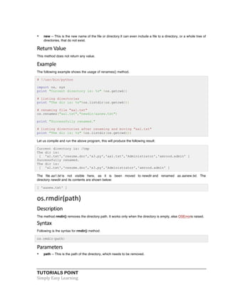 • new -- This is the new name of the file or directory.It can even include a file to a directory, or a whole tree of 
directories, that do not exist. 
Return 
Value 
This method does not return any value. 
Example 
The following example shows the usage of renames() method. 
# !/usr/bin/python 
import os, sys 
print "Current directory is: %s" %os.getcwd() 
# listing directories 
print "The dir is: %s"%os.listdir(os.getcwd()) 
# renaming file "aa1.txt" 
os.renames("aa1.txt","newdir/aanew.txt") 
print "Successfully renamed." 
# listing directories after renaming and moving "aa1.txt" 
print "The dir is: %s" %os.listdir(os.getcwd()) 
Let us compile and run the above program, this will produce the following result: 
Current directory is: /tmp 
The dir is: 
[ 'a1.txt','resume.doc','a3.py','aa1.txt','Administrator','amrood.admin' ] 
Successfully renamed. 
The dir is: 
[ 'a1.txt','resume.doc','a3.py','Administrator','amrood.admin' ] 
The file aa1.txt is not visible here, as it is been moved to newdir and renamed as aanew.txt. The 
directory newdir and its contents are shown below: 
[ 'aanew.txt' ] 
os.rmdir(path) 
Description 
The method rmdir() removes the directory path. It works only when the directory is empty, else OSErroris raised. 
Syntax 
Following is the syntax for rmdir() method: 
os.rmdir(path) 
Parameters 
• path -- This is the path of the directory, which needs to be removed. 
TUTORIALS POINT 
Simply 
Easy 
Learning 
 
