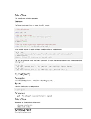 Return 
Value 
This method does not return any value. 
Example 
The following example shows the usage of rmdir() method. 
# !/usr/bin/python 
import os, sys 
# listing directories 
print "the dir is: %s" %os.listdir(os.getcwd()) 
# removing path 
os.rmdir("mydir") 
# listing directories after removing directory path 
print "the dir is:" %os.listdir(os.getcwd()) 
Let us compile and run the above program, this will produce the following result: 
the dir is: 
[ 'a1.txt','resume.doc','a3.py','mydir','Administrator','amrood.admin' ] 
os.rmdir("mydir") 
OSError: [Errno 90] Directory not empty: 'mydir' 
The error is coming as 'mydir' directory is not empty. If 'mydir' is an empty directory, then this would produce 
following result: 
the dir is: 
[ 'a1.txt','resume.doc','a3.py','mydir','Administrator','amrood.admin' ] 
the dir is: 
[ 'a1.txt','resume.doc','a3.py','Administrator','amrood.admin' ] 
os.stat(path) 
Description 
The method stat() performs a stat system call on the given path. 
Syntax 
Following is the syntax for stat() method: 
os.stat(path) 
Parameters 
• path -- This is the path, whose stat information is required. 
Return 
Value 
Here is the list of members of stat structure: 
• st_mode: protection bits. 
• st_ino: inode number. 
TUTORIALS POINT 
Simply 
Easy 
Learning 
 
