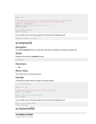 import os 
# The file has no directory entries associated with it and will be 
# deleted automatically once there are no file descriptors. 
tmpfile = os.tmpfile() 
tmpfile.write('Temporary newfile is here.....') 
tmpfile.seek(0) 
print tmpfile.read() 
tmpfile.close 
Let us compile and run the above program, this will produce the following result: 
Temporary newfile is here..... 
os.tmpnam() 
Description 
The method tmpnam() returns a unique path name that is reasonable for creating a temporary file. 
Syntax 
Following is the syntax for tmpnam() method: 
os.tmpnam() 
Parameters 
• NA 
Return 
Value 
This method returns a unique path name. 
Example 
The following example shows the usage of tmpnam() method. 
# !/usr/bin/python 
import os, sys 
# Temporary file generated in current directory 
tmpfn = os.tmpnam() 
print "This is the unique path:" 
print tmpfn 
Let us compile and run the above program, this will produce the following result: 
This is the unique path: 
/tmp/fileUFojpd 
os.ttyname(fd) 
TUTORIALS POINT 
Simply 
Easy 
Learning 
 