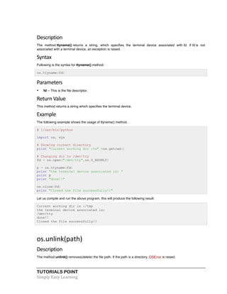 Description 
The method ttyname() returns a string, which specifies the terminal device associated with fd. If fd is not 
associated with a terminal device, an exception is raised. 
Syntax 
Following is the syntax for ttyname() method: 
os.ttyname(fd) 
Parameters 
• fd -- This is the file descriptor. 
Return 
Value 
This method returns a string which specifies the terminal device. 
Example 
The following example shows the usage of ttyname() method. 
# !/usr/bin/python 
import os, sys 
# Showing current directory 
print "Current working dir :%s" %os.getcwd() 
# Changing dir to /dev/tty 
fd = os.open("/dev/tty",os.O_RDONLY) 
p = os.ttyname(fd) 
print "the terminal device associated is: " 
print p 
print "done!!" 
os.close(fd) 
print "Closed the file successfully!!" 
Let us compile and run the above program, this will produce the following result: 
Current working dir is :/tmp 
the terminal device associated is: 
/dev/tty 
done!! 
Closed the file successfully!! 
os.unlink(path) 
Description 
The method unlink() removes(delete) the file path. If the path is a directory, OSError is raised. 
TUTORIALS POINT 
Simply 
Easy 
Learning 
 