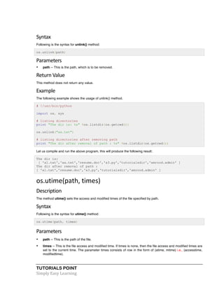 Syntax 
Following is the syntax for unlink() method: 
os.unlink(path) 
Parameters 
• path -- This is the path, which is to be removed. 
Return 
Value 
This method does not return any value. 
Example 
The following example shows the usage of unlink() method. 
# !/usr/bin/python 
import os, sys 
# listing directories 
print "The dir is: %s" %os.listdir(os.getcwd()) 
os.unlink("aa.txt") 
# listing directories after removing path 
print "The dir after removal of path : %s" %os.listdir(os.getcwd()) 
Let us compile and run the above program, this will produce the following result: 
The dir is: 
[ 'a1.txt','aa.txt','resume.doc','a3.py','tutorialsdir','amrood.admin' ] 
The dir after removal of path : 
[ 'a1.txt','resume.doc','a3.py','tutorialsdir','amrood.admin' ] 
os.utime(path, 
times) 
Description 
The method utime() sets the access and modified times of the file specified by path. 
Syntax 
Following is the syntax for utime() method: 
os.utime(path, times) 
Parameters 
• path -- This is the path of the file. 
• times -- This is the file access and modified time. If times is none, then the file access and modified times are 
set to the current time. The parameter times consists of row in the form of (atime, mtime) i.e., (accesstime, 
modifiedtime). 
TUTORIALS POINT 
Simply 
Easy 
Learning 
 