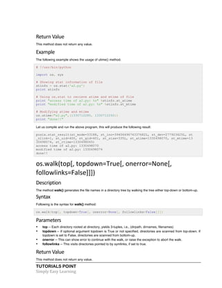 Return 
Value 
This method does not return any value. 
Example 
The following example shows the usage of utime() method. 
# !/usr/bin/python 
import os, sys 
# Showing stat information of file 
stinfo = os.stat('a2.py') 
print stinfo 
# Using os.stat to recieve atime and mtime of file 
print "access time of a2.py: %s" %stinfo.st_atime 
print "modified time of a2.py: %s" %stinfo.st_mtime 
# Modifying atime and mtime 
os.utime("a2.py",(1330712280, 1330712292)) 
print "done!!" 
Let us compile and run the above program, this will produce the following result: 
posix.stat_result(st_mode=33188, st_ino=3940649674337682L, st_dev=277923425L, st 
_nlink=1, st_uid=400, st_gid=401, st_size=335L, st_atime=1330498070, st_mtime=13 
30498074, st_ctime=1330498065) 
access time of a2.py: 1330498070 
modified time of a2.py: 1330498074 
done!! 
os.walk(top[, 
topdown=True[, 
onerror=None[, 
followlinks=False]]]) 
Description 
The method walk() generates the file names in a directory tree by walking the tree either top-down or bottom-up. 
Syntax 
Following is the syntax for walk() method: 
os.walk(top[, topdown=True[, onerror=None[, followlinks=False]]]) 
Parameters 
• top -- Each directory rooted at directory, yields 3-tuples, i.e., (dirpath, dirnames, filenames) 
• topdown -- If optional argument topdown is True or not specified, directories are scanned from top-down. If 
topdown is set to False, directories are scanned from bottom-up. 
• onerror -- This can show error to continue with the walk, or raise the exception to abort the walk. 
• followlinks -- This visits directories pointed to by symlinks, if set to true. 
Return 
Value 
This method does not return any value. 
TUTORIALS POINT 
Simply 
Easy 
Learning 
 