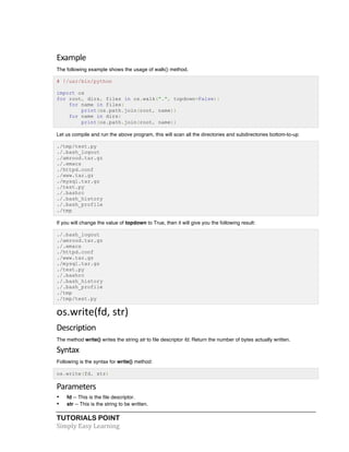 Example 
The following example shows the usage of walk() method. 
# !/usr/bin/python 
import os 
for root, dirs, files in os.walk(".", topdown=False): 
for name in files: 
print(os.path.join(root, name)) 
for name in dirs: 
print(os.path.join(root, name)) 
Let us compile and run the above program, this will scan all the directories and subdirectories bottom-to-up 
./tmp/test.py 
./.bash_logout 
./amrood.tar.gz 
./.emacs 
./httpd.conf 
./www.tar.gz 
./mysql.tar.gz 
./test.py 
./.bashrc 
./.bash_history 
./.bash_profile 
./tmp 
If you will change the value of topdown to True, then it will give you the following result: 
./.bash_logout 
./amrood.tar.gz 
./.emacs 
./httpd.conf 
./www.tar.gz 
./mysql.tar.gz 
./test.py 
./.bashrc 
./.bash_history 
./.bash_profile 
./tmp 
./tmp/test.py 
os.write(fd, 
str) 
Description 
The method write() writes the string str to file descriptor fd. Return the number of bytes actually written. 
Syntax 
Following is the syntax for write() method: 
os.write(fd, str) 
Parameters 
• fd -- This is the file descriptor. 
• str -- This is the string to be written. 
TUTORIALS POINT 
Simply 
Easy 
Learning 
 