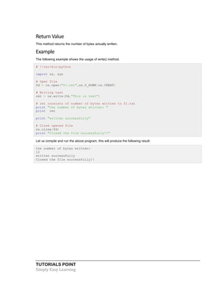 Return 
Value 
This method returns the number of bytes actually written. 
Example 
The following example shows the usage of write() method. 
# !/usr/bin/python 
import os, sys 
# Open file 
fd = os.open("f1.txt",os.O_RDWR|os.CREAT) 
# Writing text 
ret = os.write(fd,"This is test") 
# ret consists of number of bytes written to f1.txt 
print "the number of bytes written: " 
print ret 
print "written successfully" 
# Close opened file 
os.close(fd) 
print "Closed the file successfully!!" 
Let us compile and run the above program, this will produce the following result: 
the number of bytes written: 
12 
written successfully 
Closed the file successfully!! 
TUTORIALS POINT 
Simply 
Easy 
Learning 
 